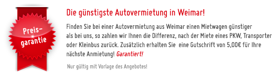 Die g�nstigste Autovermietung in Weimar! - Finden Sie bei einer Autovermietung aus Weimar einen Mietwagen g�nstiger 
als bei uns, so zahlen wir Ihnen die Differenz, nach der Miete eines PKW, Transporter oder Kleinbus zur�ck. Zus�tzlich erhalten Sie  eine Gutschrift von 5,00� f�r Ihre n�chste Anmietung! Garantiert! - Nur g�ltig mit Vorlage des Angebotes!